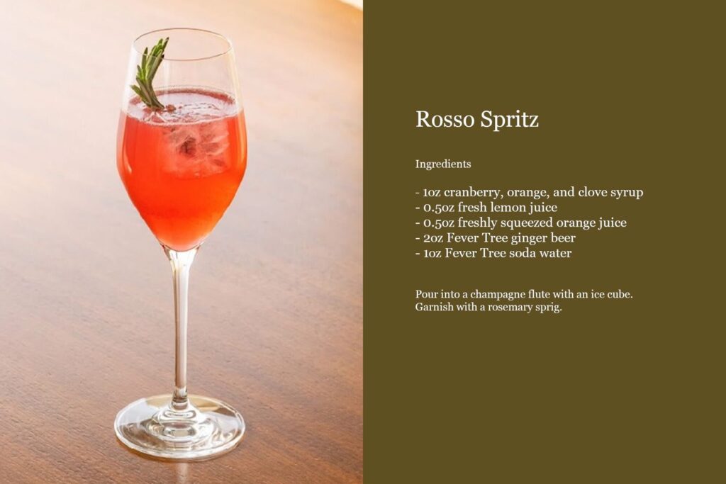 Rosso Spritz Ingredients 1oz cranberry, orange and clove syrup 0.5oz fresh lemon juice 0.5oz freshly squeezed orange juice 2oz Fever Tree ginger beer 1oz Fever Tree soda water Pour into a champagne flute with an ice cube and a rosemary sprig.