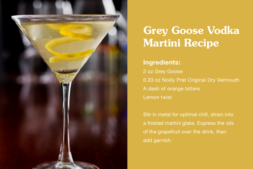 Grey Goose Vodka Martini Recipe
2 oz Grey Goose
0.33 oz Noilly Prat Original Dry Vermouth
A dash of orange bitters
Grapefruit twist
Stir in metal for optimal chill, strain into a frosted martini glass. Express the oils of the grapefruit over the drink, then add garnish.