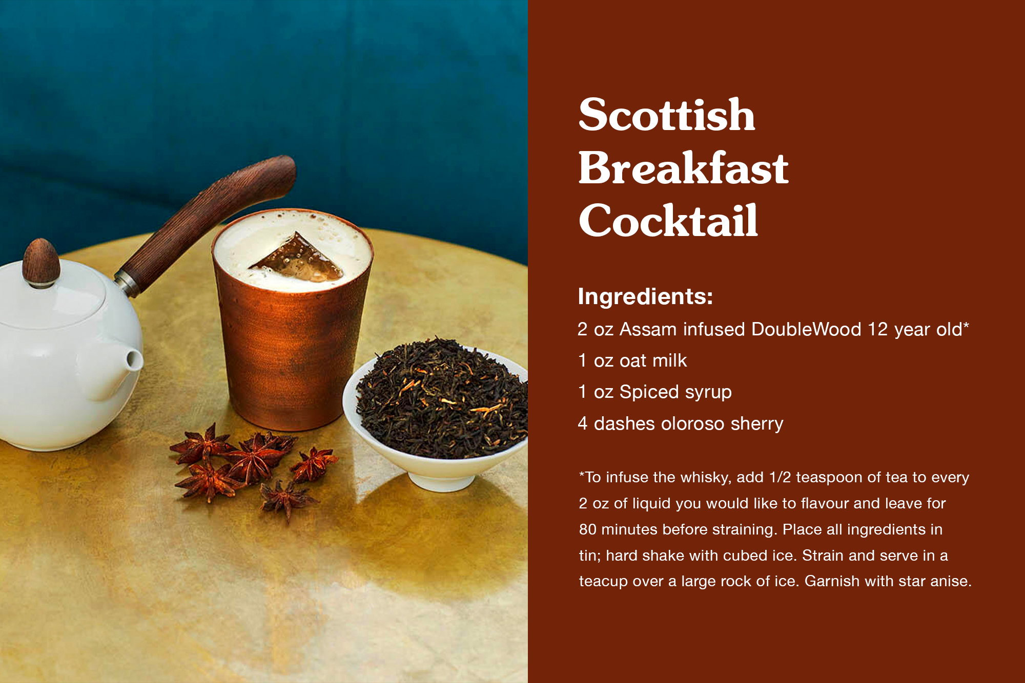 Scottish Breakfast Cocktail 2oz Assam infused DoubleWood 12 year old* 1 oz oat milk 1 oz Spiced syrup 4 dashes oloroso sherry *To infuse the whisky, add 1/2 teaspoon of tea to every 2 oz of liquid you would like to flavour and leave for 80 minutes before straining. Place all ingredients in tin; hard shake with cubed ice. Strain and serve in a teacup over a large rock of ice. Garnish with star anise.