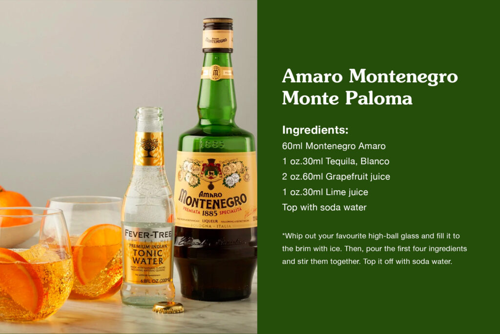 Amaro Montenegro – Monte Paloma 60mlMontenegro Amaro 1 oz.30mlTequila, Blanco 2 oz.60mlGrapefruit Juice 1 oz.30mlLime Juice toptopSoda Water Whip out your favourite high-ball glass and fill it to the brim with ice. Then, pour the first four ingredients and stir them together. Top it off with soda water.