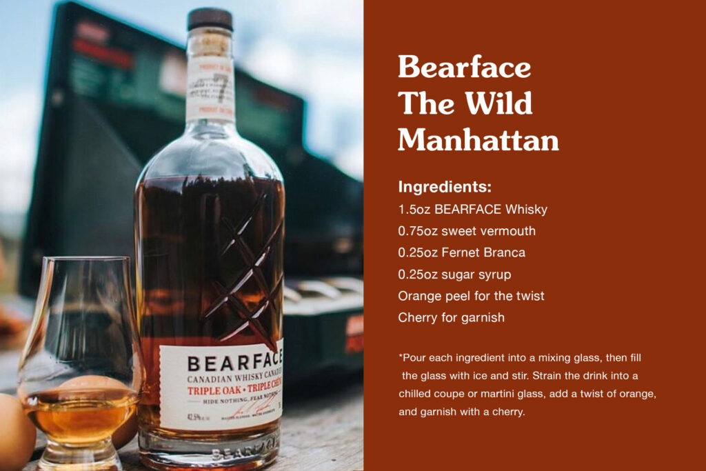 Bearface
The Wild Manhattan
1.5oz BEARFACE Whisky
0.75oz sweet vermouth
0.25oz Fernet Branca
0.25oz sugar syrup
Orange peel for the twist
Cherry for garnish
Pour each ingredient into a mixing glass, then fill the glass with ice and stir. Strain the drink into a chilled coupe or martini glass, add a twist of orange, and garnish with a cherry.