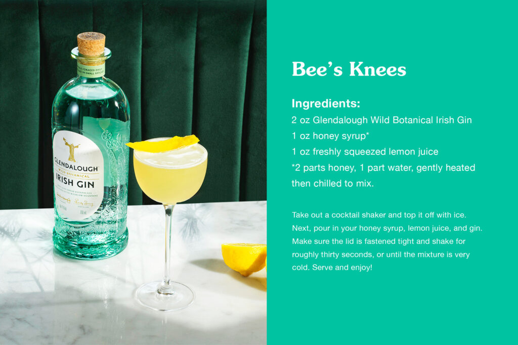 Bee's Knees recipe card:
INGREDIENTS: 2 oz Glendalough Wild Botanical Irish Gin 1 oz honey syrup* 1 oz freshly squeezed lemon juice *2 parts honey, 1 part water, gently heated then chilled to mix.
Take out a cocktail shaker and top it off with ice. Next, pour in your honey syrup, lemon juice, and gin. Make sure the lid is fastened tight and shake for roughly thirty seconds, or until the mixture is very cold. Serve and enjoy!