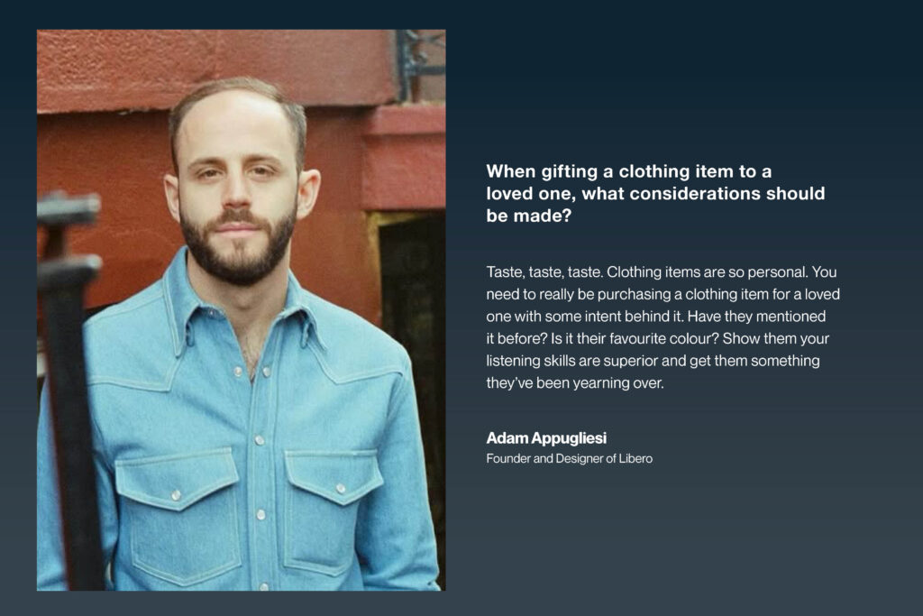 ADAM APPUGLIESI Founder and designer of Libero When gifting a clothing item to a loved one, what considerations should be made? Taste, taste, taste. Clothing items are so personal. You need to really be purchasing a clothing item for a loved one with some intent behind it. Have they mentioned it before? Is it their favourite colour? Show them your listening skills are superior and get them something they’ve been yearning over.