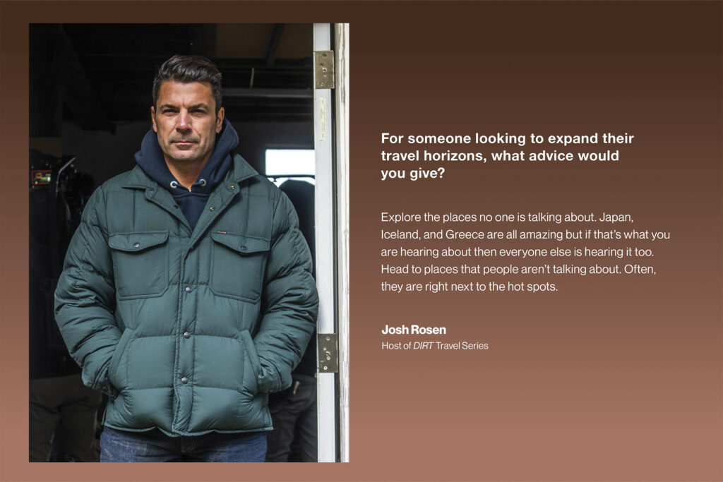 For someone looking to expand their travel horizons, what advice would you give?
josh rosen Explore the places no one is talking about. Japan, Iceland, and Greece are all amazing, but if that’s what you are hearing about then everyone else is hearing it too. Head to places that people aren’t talking about. Often, they are right next to the hot spots.
