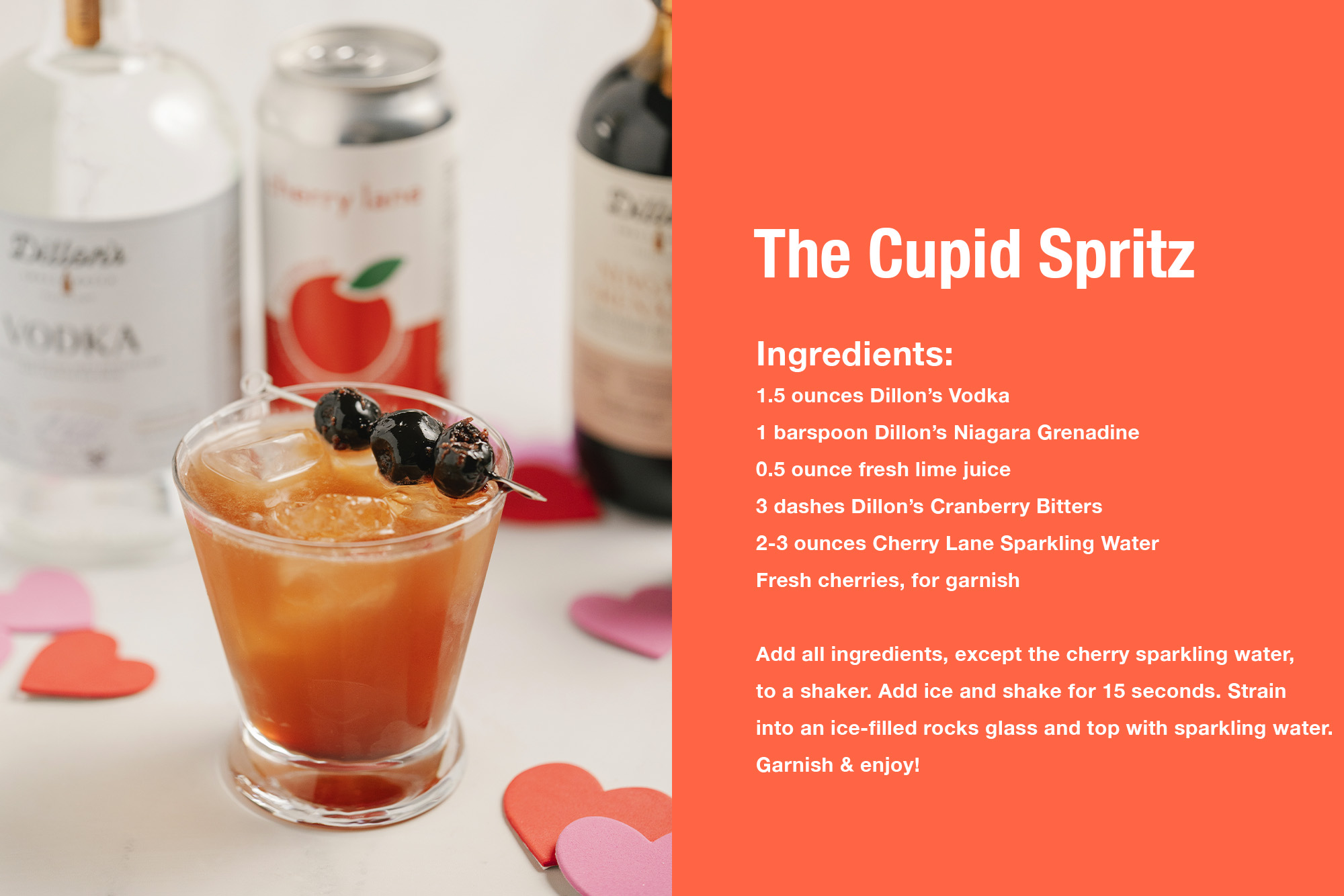 The Cupid Spritz 1.5 ounces Dillon’s Vodka 1 barspoon Dillon’s Niagara Grenadine 0.5 ounce fresh lime juice 3 dashes Dillon’s Cranberry Bitters 2-3 ounces Cherry Lane Sparkling Water Fresh cherries, for garnish 1. Add all of the ingredients, except for the cherry sparkling water to a shaker. 2. Add ice and shake for 15 seconds. 3. Strain into an ice filled rocks glass and top with sparkling water. 4. Garnish & enjoy!
